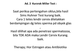 Ad. 2 Kurzrok Miller Test :
Saat periksa pertengahan siklus,bila hasil
Sims Huhner Test kurang baik.
Cara 1 tetes lendir cervix diletakkan
berdampingan dg tetes sperma pd obyek glas
,
Hasil dilihat apa ada penetrasi spermatozoa,
bila TDK ADA maka Lendir Cervix Kurang.
baik.
Therapy; Hor Estrogen atau Antibiotika
 