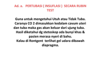 Ad. a. PERTUBASI ( INSUFLASI ) SECARA RUBIN
TEST
Guna untuk mengetahui Utuh atau Tidak Tuba.
Caranya CO 2 dimasukkan kedalam cavum uteri
dan tuba maka gas akan keluar dari ujung tuba.
Hasil diketahui dg stetoskop ada bunyi khas &
pasien merasa nyeri di bahu.
Kalau di Rontgent terlihat gel udara dibawah
diapragma.
 