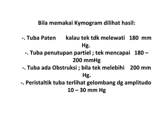 Bila memakai Kymogram dilihat hasil:
-. Tuba Paten kalau tek tdk melewati 180 mm
Hg.
-. Tuba penutupan partiel ; tek mencapai 180 –
200 mmHg
-. Tuba ada Obstruksi ; bila tek melebihi 200 mm
Hg.
-. Peristaltik tuba terlihat gelombang dg amplitudo
10 – 30 mm Hg
 