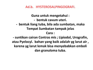 Ad.b. HYSTEROSALPINGOGRAFI.
Guna untuk mengetahui :
- bentuk cavum uteri.
- bentuk liang tuba, bila ada sumbatan, maka
Tempat Sumbatan tampak jelas
Cara :
- suntikan cairan Contras mis ; Lipiodol, Urografin,
atau Pyelocyl. bahan yang baik adalah yg larut air ,
karena yg larut lemak bisa menyebabkan emboli
dan granuloma tuba.
 