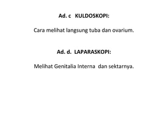 Ad. c KULDOSKOPI:
 
Cara melihat langsung tuba dan ovarium.
 
 
Ad. d. LAPARASKOPI:
 
Melihat Genitalia Interna  dan sektarnya.
 
 