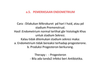 a.5. PEMERIKSAAN ENDOMETRIUM
 
Cara : Dilakukan Mikrokuret  pd hari I haid, atau pd 
stadium Premenstrual.
Hasil :Endometrium normal terlihat gbr histologik Khas  
untuk stadium Sekresi.
Kalau tidak ditemukan stadium sekresi maka:
a. Endometrium tidak bereaksi terhadap progesterone.
b. Produksi Progesteron berkurang.
 
Therapy :  - Progesteron
                 - Bila ada tanda2 infeksi beri Antibiotika.
 