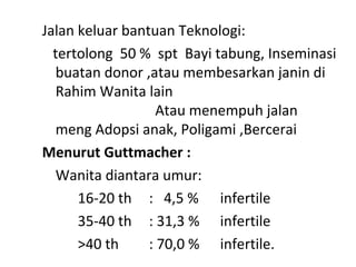 Jalan keluar bantuan Teknologi:
tertolong 50 % spt Bayi tabung, Inseminasi
buatan donor ,atau membesarkan janin di
Rahim Wanita lain
Atau menempuh jalan
meng Adopsi anak, Poligami ,Bercerai
Menurut Guttmacher :
Wanita diantara umur:
16-20 th : 4,5 % infertile
35-40 th : 31,3 % infertile
>40 th : 70,0 % infertile.
 