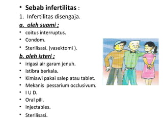 • Sebab infertilitas :
1. Infertilitas disengaja.
a.  oleh suami ;
• coitus interruptus.
• Condom.
• Sterilisasi. (vasektomi ).
b. oleh isteri ;
• irigasi air garam jenuh.
• Istibra berkala.
• Kimiawi pakai salep atau tablet.
• Mekanis pessarium occlusivum.
• I U D.
• Oral pill.
• Injectables.
• Sterilisasi.
 