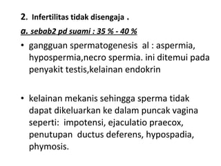 2. Infertilitas tidak disengaja .
a. sebab2 pd suami : 35 % - 40 %
• gangguan spermatogenesis al : aspermia,
hypospermia,necro spermia. ini ditemui pada
penyakit testis,kelainan endokrin
• kelainan mekanis sehingga sperma tidak
dapat dikeluarkan ke dalam puncak vagina
seperti: impotensi, ejaculatio praecox,
penutupan ductus deferens, hypospadia,
phymosis.
 