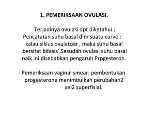 1. PEMERIKSAAN OVULASI.
Terjadinya ovulasi dpt diketahui ;
- Pencatatan suhu basal dlm suatu curve :
kalau siklus ovulatoar , maka suhu basal
bersifat bifasis’.Sesudah ovulasi suhu basal
naik ini disebabkan pengaruh Prpgesteron.
- Pemeriksaan vaginal smear: pembentukan
progesterone menimbulkan perubahan2
sel2 superfisial.
 