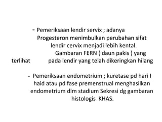 - Pemeriksaan lendir servix ; adanya
Progesteron menimbulkan perubahan sifat
lendir cervix menjadi lebih kental.
Gambaran FERN ( daun pakis ) yang
terlihat pada lendir yang telah dikeringkan hilang
- Pemeriksaan endometrium ; kuretase pd hari I
haid atau pd fase premenstrual menghasilkan
endometrium dlm stadium Sekresi dg gambaran
histologis KHAS.
 