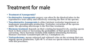 Treatment for male
• Treatment of Azoospermia?
• In obstructive Azoospermia surgery can often fix the blocked tubes in the
reproductive tract safely and effectively restoring the flow of the sperms.
• Non-obstructive Azoospermia is either intrinsic testicular impairment or
inadequate gonadotropin production. Testicular extraction of the sperms
under the operating microscope is the first line treatment.
• Hormone treatment depends on their existing hormonal levels, coaxing sperm
back to their semen or increasing the probability of find sperm during
extraction. These hormone include FSH (follicle stimulating hormone),
Human Chorionic Gonadotropin (HCG), Clomiphene etc.
• Varicocelectomy, means enlarged and widened veins on the scrotum that can
impede sperm production. Upto 40 % of men see sperm return to their semen
with this procedure.
 