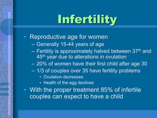 InfertilityReproductive age for womenGenerally 15-44 years of ageFertility is approximately halved between 37th and 45th year due to alterations in ovulation20% of women have their first child after age 301/3 of couples over 35 have fertility problemsOvulation decreasesHealth of the egg declinesWith the proper treatment 85% of infertile couples can expect to have a child