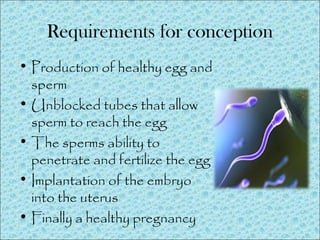 Requirements for conception
• Production of healthy egg and
sperm
• Unblocked tubes that allow
sperm to reach the egg
• The sperms ability to
penetrate and fertilize the egg
• Implantation of the embryo
into the uterus
• Finally a healthy pregnancy
 