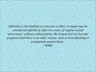 Infertility is the inability to conceive a child. A couple may be
considered infertile if, after two years of regular sexual
intercourse, without contraception, the woman has not become
pregnant (and there is no other reason, such as breastfeeding or
postpartum amenorrhea).
- WHO
 