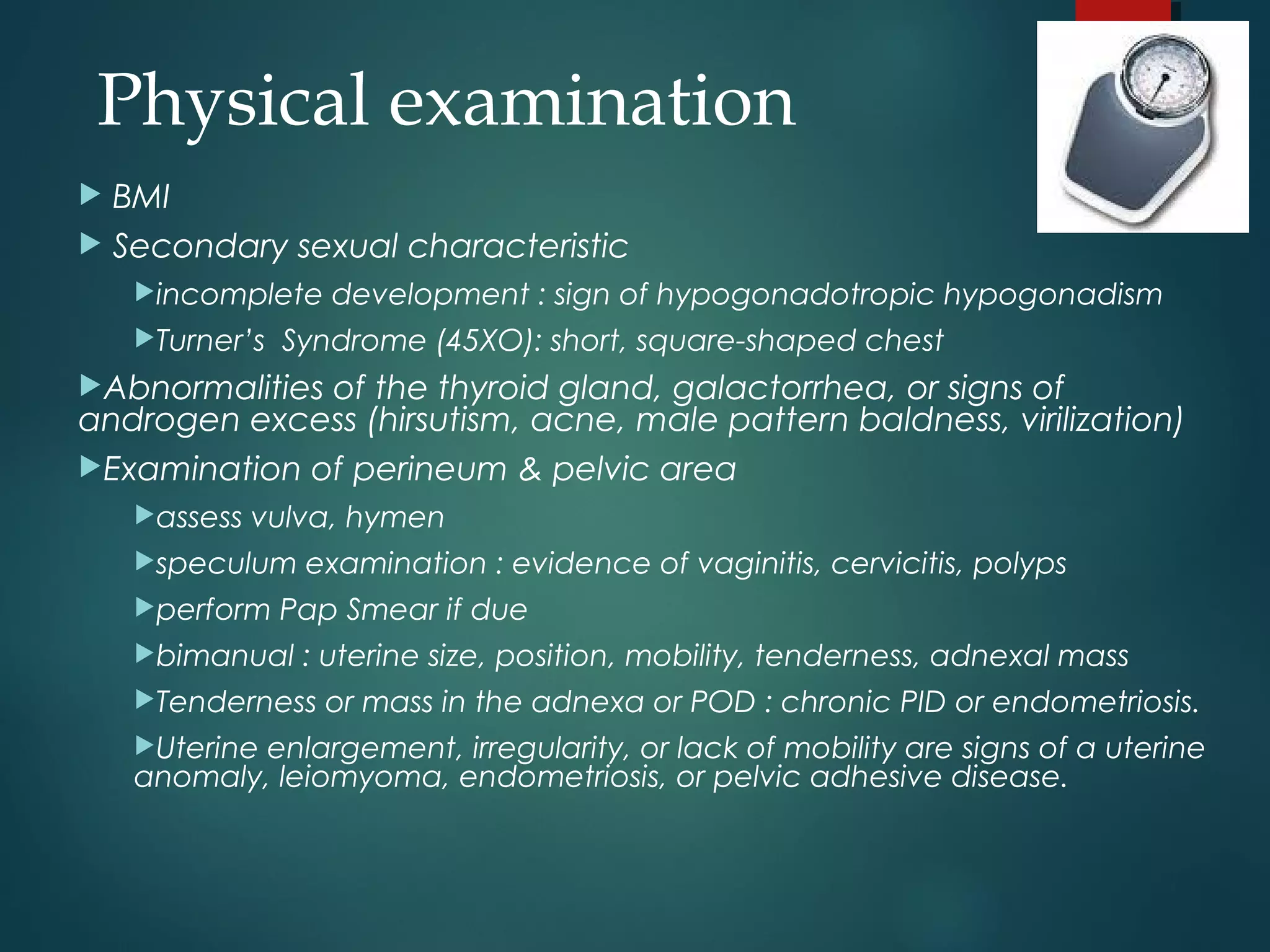  BMI
 Secondary sexual characteristic
incomplete development : sign of hypogonadotropic hypogonadism
Turner’s Syndrome (45XO): short, square-shaped chest
Abnormalities of the thyroid gland, galactorrhea, or signs of
androgen excess (hirsutism, acne, male pattern baldness, virilization)
Examination of perineum & pelvic area
assess vulva, hymen
speculum examination : evidence of vaginitis, cervicitis, polyps
perform Pap Smear if due
bimanual : uterine size, position, mobility, tenderness, adnexal mass
Tenderness or mass in the adnexa or POD : chronic PID or endometriosis.
Uterine enlargement, irregularity, or lack of mobility are signs of a uterine
anomaly, leiomyoma, endometriosis, or pelvic adhesive disease.
Physical examination
 