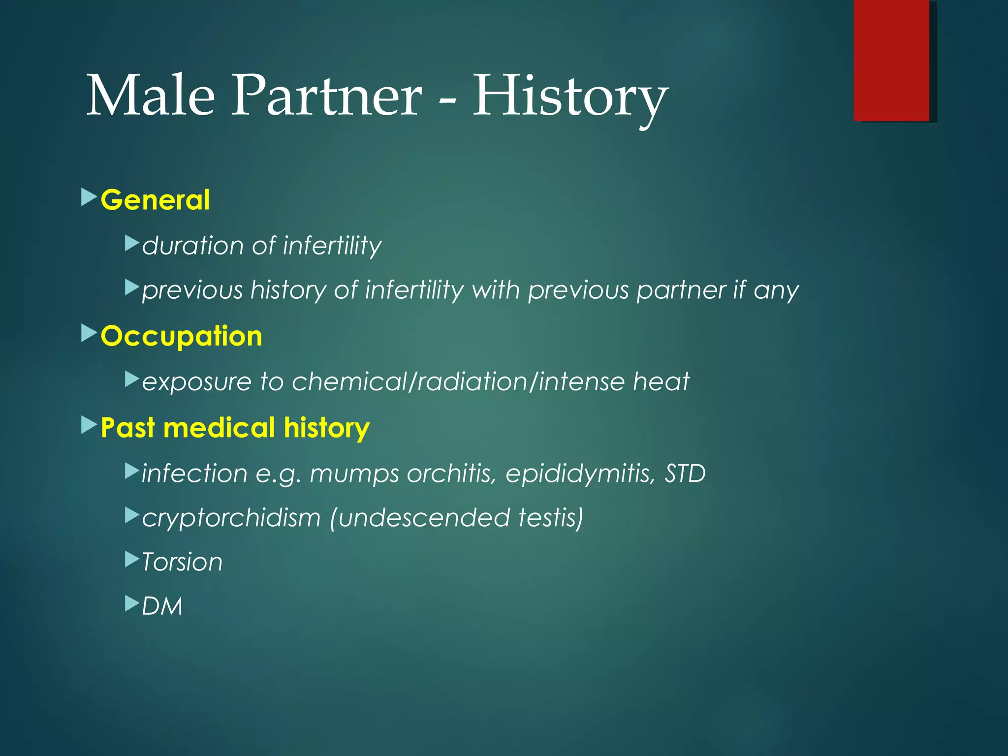 General
duration of infertility
previous history of infertility with previous partner if any
Occupation
exposure to chemical/radiation/intense heat
Past medical history
infection e.g. mumps orchitis, epididymitis, STD
cryptorchidism (undescended testis)
Torsion
DM
Male Partner - History
 