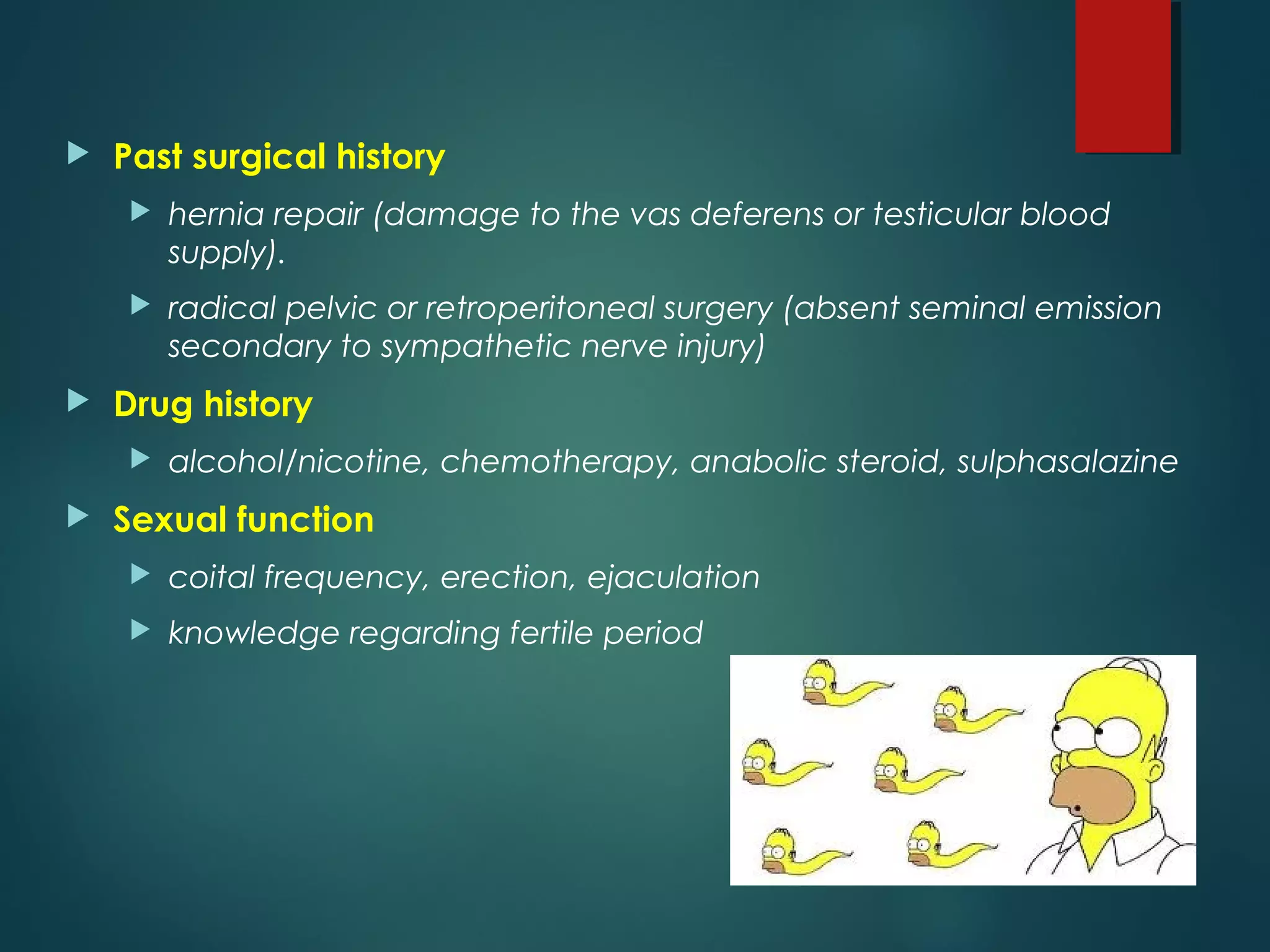  Past surgical history
 hernia repair (damage to the vas deferens or testicular blood
supply).
 radical pelvic or retroperitoneal surgery (absent seminal emission
secondary to sympathetic nerve injury)
 Drug history
 alcohol/nicotine, chemotherapy, anabolic steroid, sulphasalazine
 Sexual function
 coital frequency, erection, ejaculation
 knowledge regarding fertile period
 