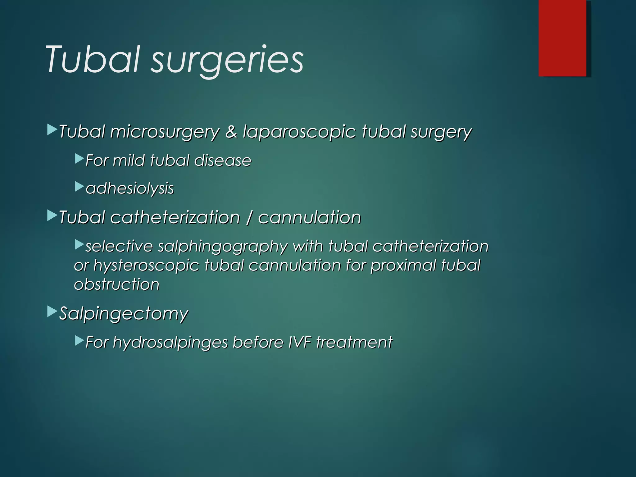 Tubal surgeries
Tubal microsurgery & laparoscopic tubal surgeryTubal microsurgery & laparoscopic tubal surgery
For mild tubal diseaseFor mild tubal disease
adhesiolysisadhesiolysis
Tubal catheterization / cannulationTubal catheterization / cannulation
selective salphingography with tubal catheterizationselective salphingography with tubal catheterization
or hysteroscopic tubal cannulation for proximal tubalor hysteroscopic tubal cannulation for proximal tubal
obstructionobstruction
SalpingectomySalpingectomy
For hydrosalpinges before IVF treatmentFor hydrosalpinges before IVF treatment
 