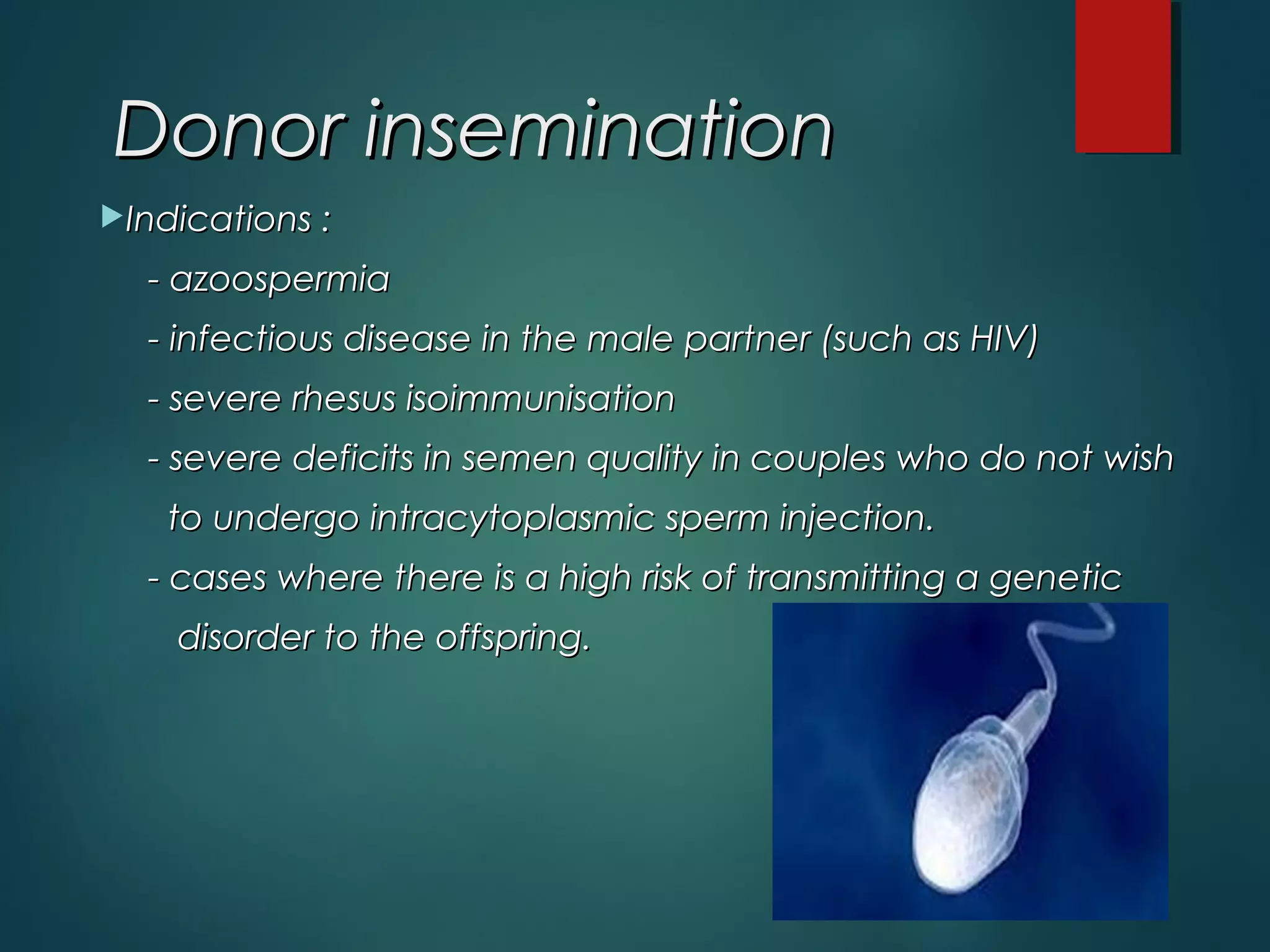 Indications :Indications :
- azoospermia- azoospermia
- infectious disease in the male partner (such as HIV)- infectious disease in the male partner (such as HIV)
- severe rhesus isoimmunisation- severe rhesus isoimmunisation
- severe deficits in semen quality in couples who do not wish- severe deficits in semen quality in couples who do not wish
to undergo intracytoplasmic sperm injection.to undergo intracytoplasmic sperm injection.
- cases where there is a high risk of transmitting a genetic- cases where there is a high risk of transmitting a genetic
disorder to the offspring.disorder to the offspring.
Donor inseminationDonor insemination
 