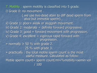 7. Motility : sperm motility is classified into 5 grads:
i) Grade 0: no movement .
( we use live-dead stain to diff dead sperm from
alive but immotile sperm).
ii) Grade 1: poor= weak or sluggish movement.
iii) Grade 2: moderate = definite forward progressive.
iv) Grade 3: good = forward movement with progression.
v) Grade 4: excellent = vigorous rapid forward with
progression.
» normally ≥ 50 % with grade 2.
25 % with grade 3.
» practically : the total motile sperm count is the most
useful measure. Calculated as follow:
Motile sperm count= sperm count/ml×%motility×semin vol
/ 100
 