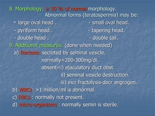 8. Morphology: ≥ 30 % of normal morphology.
Abnormal forms (teratospermia) may be:
- large oval head . - small oval head.
- pyriform head . - tapering head.
- double head . - double tail.
9. Additional measures: (done when needed)
a) fractose: secreted by seminal vesicle.
normally=200-300mg/dl.
absent=i) ejaculatory duct obst.
ii) seminal vesicle destruction.
iii) incr fractolysis-decr angrogen.
b) WBCs: >1 million/ml is abnormal.
c) RBCs : normally not present.
d) micro-organisms : normally semin is sterile.
 