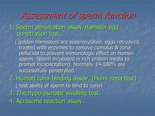 Assessment of sperm function
1. Sperm penetration assay/Hamster egg
penetration test.
( golden hamesters are superovulated, eggs retreaved,
treated with enzymes to remove cumulus & zona
pellucida to prevent immunologic effect on human
sperm. Sperm incubated in rich protein media to
promot incapacitation). Normally 14-100% are
successffully penetrated.
2. Human zona-binding assay. (Hemi-zona test)
( test ability of sperm to bind to zona)
3. The hypo-osmotic swelling test.
4. Acrosome reaction assay.
 