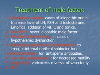 Treatment of male factor:
1. Clomiphene citrate: cases of idiopathic origin.
Increase level of LH, FSH and testosterone.
Empirical addition of vit. C and tonics.
2. Pure FSH : sever idiopathic male factor.
3. Pulsatile GnRH therapy: in cases of
hypothalamic dysfunction
4. Adrenergic agonists as phenylephrine: to
strenght internal urethral sphincter tone
5.Glucocorticoids : for antisperm antibodies.
6. Low dose testosterone : for decreased motility.
7. Surgical ttt: varicocele, reversal of vasectomy
8. ART
 