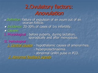 2.Ovulatory factors:
Anovulation
● Definition: failure of expulsion of an ovum out of an
ovarian follicle.
● Incidence: 20-30% of cases of 1ry infertility.
● Causes:
I. Physiological : before puberty, during lactation,
sporadically and after menopause.
II. Pathological :
hypothalamic causes of amenorrhea.-:. Central causes1
- hyperprolactinaemia.
- abnormal GnRH pulse in PCO.
:. Abnormal feedback signals2
 