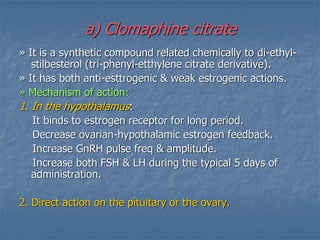 a) Clomaphine citrate
» It is a synthetic compound related chemically to di-ethyl-
stilbesterol (tri-phenyl-etthylene citrate derivative).
» It has both anti-esttrogenic & weak estrogenic actions.
» Mechanism of action:
1. In the hypothalamus:
It binds to estrogen receptor for long period.
Decrease ovarian-hypothalamic estrogen feedback.
Increase GnRH pulse freq & amplitude.
Increase both FSH & LH during the typical 5 days of
administration.
2. Direct action on the pituitary or the ovary.
 