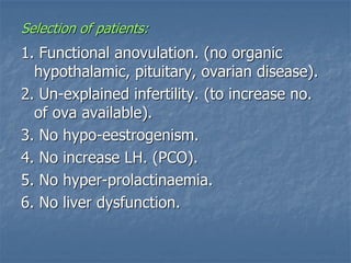Selection of patients:
1. Functional anovulation. (no organic
hypothalamic, pituitary, ovarian disease).
2. Un-explained infertility. (to increase no.
of ova available).
3. No hypo-eestrogenism.
4. No increase LH. (PCO).
5. No hyper-prolactinaemia.
6. No liver dysfunction.
 