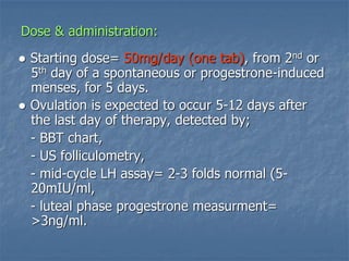 Dose & administration:
● Starting dose= 50mg/day (one tab), from 2nd or
5th day of a spontaneous or progestrone-induced
menses, for 5 days.
● Ovulation is expected to occur 5-12 days after
the last day of therapy, detected by;
- BBT chart,
- US folliculometry,
- mid-cycle LH assay= 2-3 folds normal (5-
20mIU/ml,
- luteal phase progestrone measurment=
>3ng/ml.
 