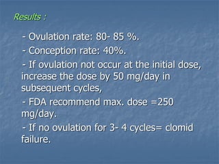 Results :
- Ovulation rate: 80- 85 %.
- Conception rate: 40%.
- If ovulation not occur at the initial dose,
increase the dose by 50 mg/day in
subsequent cycles,
- FDA recommend max. dose =250
mg/day.
- If no ovulation for 3- 4 cycles= clomid
failure.
 