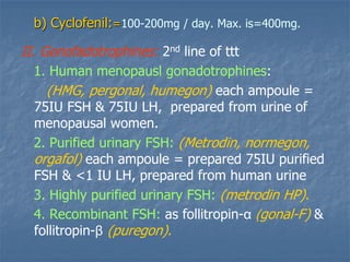 b) Cyclofenil:=100-200mg / day. Max. is=400mg.
II. Gonofadotrophines: 2nd line of ttt
1. Human menopausl gonadotrophines:
(HMG, pergonal, humegon) each ampoule =
75IU FSH & 75IU LH, prepared from urine of
menopausal women.
2. Purified urinary FSH: (Metrodin, normegon,
orgafol) each ampoule = prepared 75IU purified
FSH & <1 IU LH, prepared from human urine
3. Highly purified urinary FSH: (metrodin HP).
4. Recombinant FSH: as follitropin-α (gonal-F) &
follitropin-β (puregon).
 