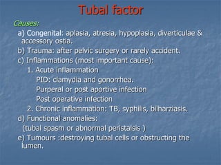 Tubal factor
Causes:
a) Congenital: aplasia, atresia, hypoplasia, diverticulae &
accessory ostia.
b) Trauma: after pelvic surgery or rarely accident.
c) Inflammations (most important cause):
1. Acute inflammation
PID: clamydia and gonorrhea.
Purperal or post aportive infection
Post operative infection
2. Chronic inflammation: TB, syphilis, bilharziasis.
d) Functional anomalies:
(tubal spasm or abnormal peristalsis )
e) Tumours :destroying tubal cells or obstructing the
lumen.
 