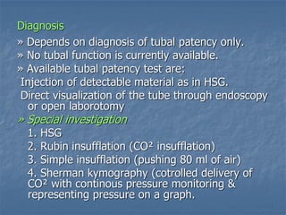 Diagnosis
» Depends on diagnosis of tubal patency only.
» No tubal function is currently available.
» Available tubal patency test are:
Injection of detectable material as in HSG.
Direct visualization of the tube through endoscopy
or open laborotomy
» Special investigation
1. HSG
2. Rubin insufflation (CO² insufflation)
3. Simple insufflation (pushing 80 ml of air)
4. Sherman kymography (cotrolled delivery of
CO² with continous pressure monitoring &
representing pressure on a graph.
 