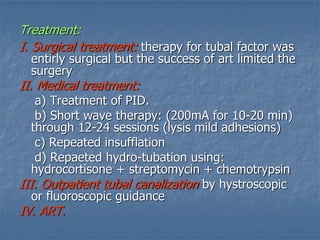 Treatment:
I. Surgical treatment: therapy for tubal factor was
entirly surgical but the success of art limited the
surgery
II. Medical treatment:
a) Treatment of PID.
b) Short wave therapy: (200mA for 10-20 min)
through 12-24 sessions (lysis mild adhesions)
c) Repeated insufflation
d) Repaeted hydro-tubation using:
hydrocortisone + streptomycin + chemotrypsin
III. Outpatient tubal canalization by hystroscopic
or fluoroscopic guidance
IV. ART.
 