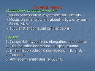 Cervical factors
Composition of cervical mucus:
- Mucin :glycoprotein responsible for viscosity.
- Mucus plasma: albumin, globulin, Igs, enzymes.
- Electrolytes.
- Tubular & endometrial cellular debris.
Causes:
1. Congenital :hypoplasia, elongation, pin point os.
2. Trauma :obst.lacerations, surgical trauma.
3. Infammation :chronic non-specific, TB, S, B.
4. Tumours .
5. Anti-sperm antibodies :IgG, IgA.
 