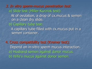 3. In vitro sperm-mucus penetration test:
a) Slide test (Miller-Kurzrok test):
At of ovulation, a drop of cx.mucus & semen
on a clean dry slide.
b) Capillary tube test:
A capillary tube filled with cx.mucus put in a
semen container.
4. Cross compatibility test (Kremer test):
Depend on in-vitro sperm mucus interaction.
a) Husband semen against donor mucus.
b) Wife’s mucus against donor semen.
 