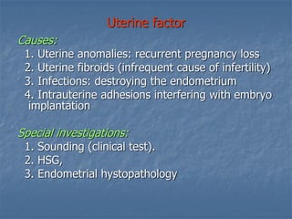 Uterine factor
Causes:
1. Uterine anomalies: recurrent pregnancy loss
2. Uterine fibroids (infrequent cause of infertility)
3. Infections: destroying the endometrium
4. Intrauterine adhesions interfering with embryo
implantation
Special investigations:
1. Sounding (clinical test).
2. HSG,
3. Endometrial hystopathology
 