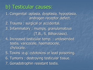 b) Testicular causes:
1. Congenital :aplasia, dysplasia, hypoplasia,
androgen receptor defect.
2. Trauma : surgical or accidental.
3. Infammatory : mumps, granulomatous
(T.B., S, Bilharziasis).
4. Increased testicular temp. : undesended
testis, varicocele, haematocele,
chylocele.
5. Toxins :e.g. cytotoxins or lead poisoning.
6. Tumorrs : destroying testicular tissue.
7. Gonadotrophin resistant testis.
 
