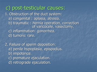 c) post-testicular causes:
1. Obstruction of the duct system:
a) congenital : aplasia, atresia.
b) traumatic : hernia operation, correction
of varicocele, vasectomy.
c) inflammation: gonorrhea.
d) tumors: rare.
2. Failure of sperm deposition:
a) penile hypoplasia, epispadius.
b) impotence.
c) premature ejaculation.
d) retrograde ejaculation.
 