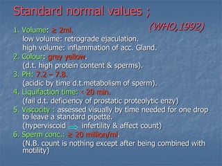 Standard normal values ;
(WHO,1992)1. Volume: ≥ 2ml.
low volume: retrograde ejaculation.
high volume: inflammation of acc. Gland.
2. Colour: grey yellow.
(d.t. high protein content & sperms).
3. PH: 7.2 – 7.8.
(acidic by time d.t.metabolism of sperm).
4. Liquifaction time: ‹ 20 min.
(fail d.t. deficiency of prostatic proteolytic enzy)
5. Viscocity : assessed visually by time needed for one drop
to leave a standard pipette.
(hyperviscoid infertility & affect count)
6. Sperm conc.: ≥ 20 million/ml.
(N.B. count is nothing except after being combined with
motility)
 