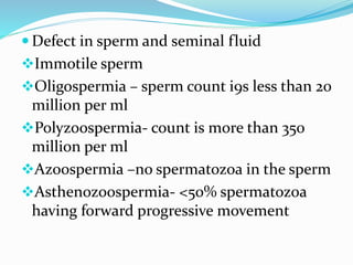  Defect in sperm and seminal fluid
Immotile sperm
Oligospermia – sperm count i9s less than 20
million per ml
Polyzoospermia- count is more than 350
million per ml
Azoospermia –no spermatozoa in the sperm
Asthenozoospermia- <50% spermatozoa
having forward progressive movement
 