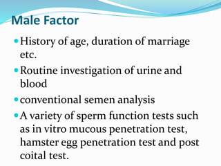 Male Factor
History of age, duration of marriage
etc.
Routine investigation of urine and
blood
conventional semen analysis
A variety of sperm function tests such
as in vitro mucous penetration test,
hamster egg penetration test and post
coital test.
 