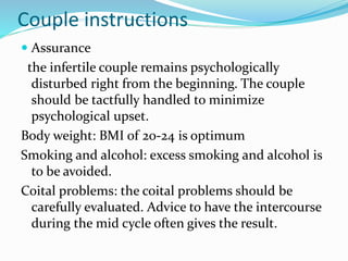 Couple instructions
 Assurance
the infertile couple remains psychologically
disturbed right from the beginning. The couple
should be tactfully handled to minimize
psychological upset.
Body weight: BMI of 20-24 is optimum
Smoking and alcohol: excess smoking and alcohol is
to be avoided.
Coital problems: the coital problems should be
carefully evaluated. Advice to have the intercourse
during the mid cycle often gives the result.
 