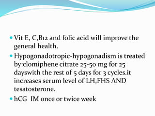  Vit E, C,B12 and folic acid will improve the
general health.
 Hypogonadotropic-hypogonadism is treated
by:clomiphene citrate 25-50 mg for 25
dayswith the rest of 5 days for 3 cycles.it
increases serum level of LH,FHS AND
tesatosterone.
 hCG IM once or twice week
 