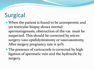 Surgical
 When the patient is found to be azoospermic and
yet testicular biopsy shows normal
spermatogenesis, obstruction of the vas must be
suspected. This should be corrected by micro-
surgery-vaso epididymostomy or vasovasostomy.
After surgery pregnancy rate is 50%
 The presence of varicocoele is corrected by high
ligation of spermatic vein and the hydrocele by
surgery.
 