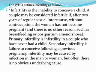 The WHO defines infertility as follows:
 “ Infertility is the inability to conceive a child. A
couple may be considered infertile if, after two
years of regular sexual intercourse, without
contraception, the woman has not become
pregnant (and there is no other reason, such as
breastfeeding or postpartum amenorrhoea).
Primary infertility is infertility in a couple who
have never had a child. Secondary infertility is
failure to conceive following a previous
pregnancy. Infertility may be caused by
infection in the man or woman, but often there
is no obvious underlying cause.
 