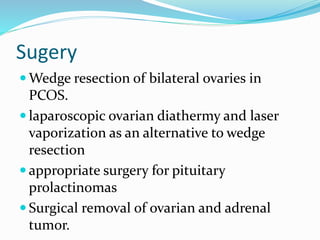 Sugery
 Wedge resection of bilateral ovaries in
PCOS.
 laparoscopic ovarian diathermy and laser
vaporization as an alternative to wedge
resection
 appropriate surgery for pituitary
prolactinomas
 Surgical removal of ovarian and adrenal
tumor.
 