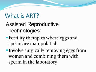 What is ART?
Assisted Reproductive
Technologies:
Fertility therapies where eggs and
sperm are manipulated
Involve surgically removing eggs from
women and combining them with
sperm in the laboratory
 