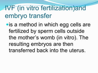 IVF (in vitro fertilization)and
embryo transfer
is a method in which egg cells are
fertilized by sperm cells outside
the mother’s womb (in vitro). The
resulting embryos are then
transferred back into the uterus.
 