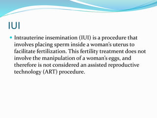 IUI
 Intrauterine insemination (IUI) is a procedure that
involves placing sperm inside a woman’s uterus to
facilitate fertilization. This fertility treatment does not
involve the manipulation of a woman’s eggs, and
therefore is not considered an assisted reproductive
technology (ART) procedure.
 