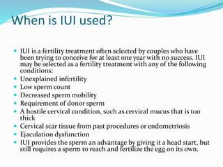 When is IUI used?
 IUI is a fertility treatment often selected by couples who have
been trying to conceive for at least one year with no success. IUI
may be selected as a fertility treatment with any of the following
conditions:
 Unexplained infertility
 Low sperm count
 Decreased sperm mobility
 Requirement of donor sperm
 A hostile cervical condition, such as cervical mucus that is too
thick
 Cervical scar tissue from past procedures or endometriosis
 Ejaculation dysfunction
 IUI provides the sperm an advantage by giving it a head start, but
still requires a sperm to reach and fertilize the egg on its own.
 